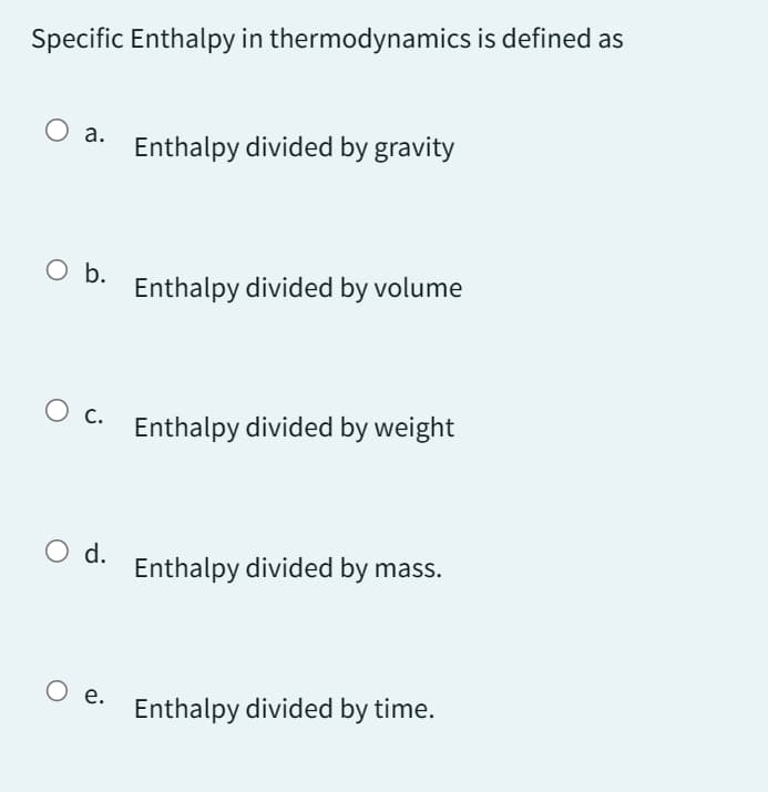 Specific Enthalpy in thermodynamics is defined as
O a.
O b.
O d.
Enthalpy divided by gravity
O c. Enthalpy divided by weight
O e.
Enthalpy divided by volume
Enthalpy divided by mass.
Enthalpy divided by time.