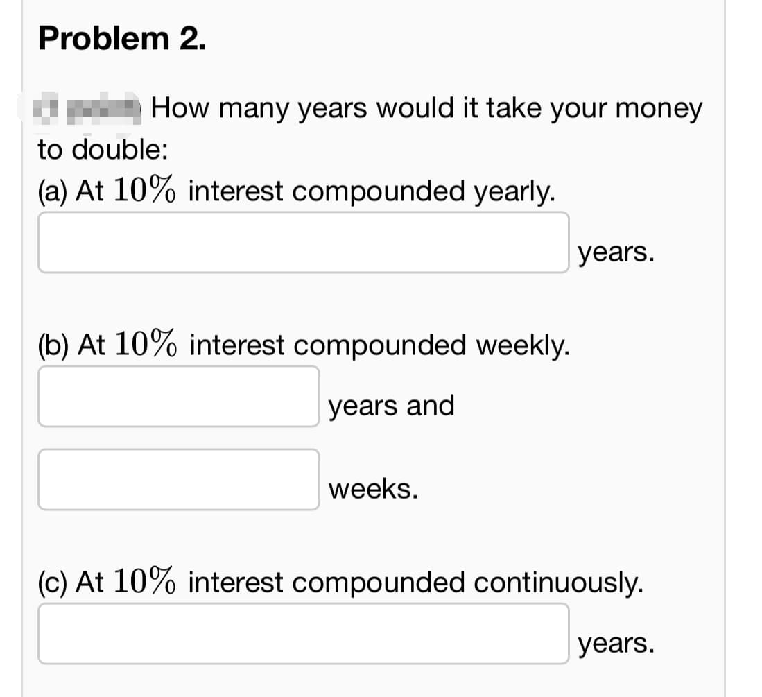 Problem 2.
How many years would it take your money
to double:
(a) At 10% interest compounded yearly.
(b) At 10% interest compounded weekly.
years and
weeks.
years.
(c) At 10% interest compounded continuously.
years.