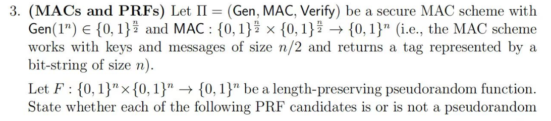 3. (MACs and PRFs) Let II = (Gen, MAC, Verify) be a secure MAC scheme with
Gen (1) Є {0, 1} and MAC: {0, 1} × {0, 1} → {0,1}" (i.e., the MAC scheme
works with keys and messages of size n/2 and returns a tag represented by a
bit-string of size n).
Let F {0, 1}"{0, 1}" → {0, 1}" be a length-preserving pseudorandom function.
State whether each of the following PRF candidates is or is not a pseudorandom