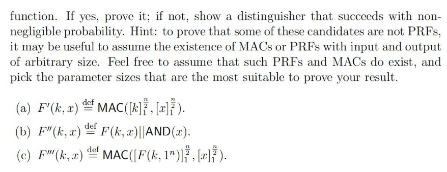 function. If yes, prove it; if not, show a distinguisher that succeeds with non-
negligible probability. Hint: to prove that some of these candidates are not PRFS,
it may be useful to assume the existence of MACS or PRFS with input and output
of arbitrary size. Feel free to assume that such PRFS and MACs do exist, and
pick the parameter sizes that are the most suitable to prove your result.
(a) F' (k, x)
def
-
MAC ([k],[x]).
def
(b) F" (k,x)
=
F(k, x)||AND(x).
(c) F" (k, x) def MAC ([F(k, 1")]}³, [x]}).
=