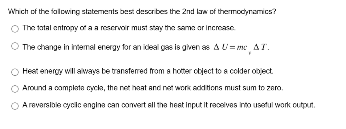 Which of the following statements best describes the 2nd law of thermodynamics?
The total entropy of a a reservoir must stay the same or increase.
The change in internal energy for an ideal gas is given as A U=mc _▲T.
V
Heat energy will always be transferred from a hotter object to a colder object.
Around a complete cycle, the net heat and net work additions must sum to zero.
O A reversible cyclic engine can convert all the heat input it receives into useful work output.