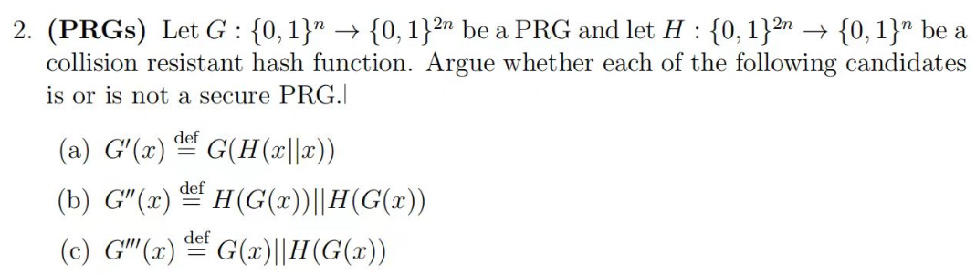 2. (PRGS) Let G : {0, 1}" → {0, 1}2 be a PRG and let H: {0,1}²n → {0, 1}" be a
collision resistant hash function. Argue whether each of the following candidates
is or is not a secure PRG.|
def
(a) G'(x) G(H(x||x))
def
(b) G"(x)H(G(x))||H(G(x))
def
(c) G" (x)G(x)||H(G(x))