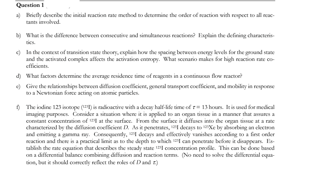 Question 1
a) Briefly describe the initial reaction rate method to determine the order of reaction with respect to all reac-
tants involved.
b) What is the difference between consecutive and simultaneous reactions? Explain the defining characteris-
tics.
c) In the context of transition state theory, explain how the spacing between energy levels for the ground state
and the activated complex affects the activation entropy. What scenario makes for high reaction rate co-
efficients.
d) What factors determine the average residence time of reagents in a continuous flow reactor?
e) Give the relationships between diffusion coefficient, general transport coefficient, and mobility in response
to a Newtonian force acting on atomic particles.
f) The iodine 123 isotope (1231) is radioactive with a decay half-life time of 7= 13 hours. It is used for medical
imaging purposes. Consider a situation where it is applied to an organ tissue in a manner that assures a
constant concentration of 123I at the surface. From the surface it diffuses into the organ tissue at a rate
characterized by the diffusion coefficient D. As it penetrates, 123I decays to 123Xe by absorbing an electron
and emitting a gamma ray. Consequently, 123I decays and effectively vanishes according to a first order
reaction and there is a practical limit as to the depth to which 123I can penetrate before it disappears. Es-
tablish the rate equation that describes the steady state 123 I concentration profile. This can be done based
on a differential balance combining diffusion and reaction terms. (No need to solve the differential equa-
tion, but it should correctly reflect the roles of D and 7.)