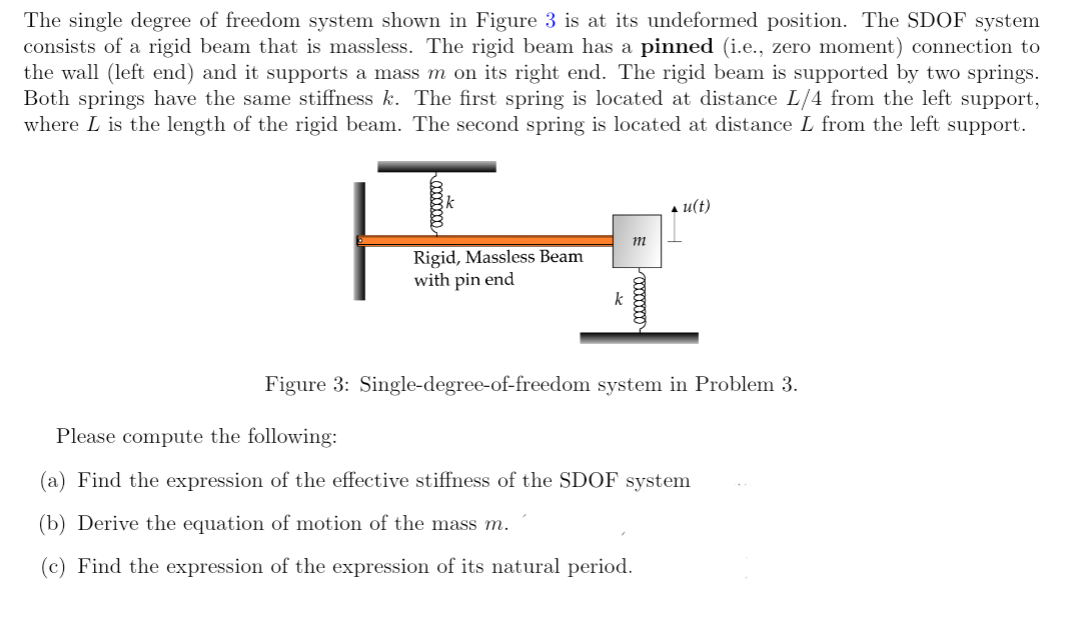 The single degree of freedom system shown in Figure 3 is at its undeformed position. The SDOF system
consists of a rigid beam that is massless. The rigid beam has a pinned (i.e., zero moment) connection to
the wall (left end) and it supports a mass m on its right end. The rigid beam is supported by two springs.
Both springs have the same stiffness k. The first spring is located at distance L/4 from the left support,
where L is the length of the rigid beam. The second spring is located at distance L from the left support.
Rigid, Massless Beam
with pin end
k
m
u(t)
Figure 3: Single-degree-of-freedom system in Problem 3.
Please compute the following:
(a) Find the expression of the effective stiffness of the SDOF system
(b) Derive the equation of motion of the mass m.
(c) Find the expression of the expression of its natural period.