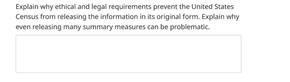 Explain why ethical and legal requirements prevent the United States
Census from releasing the information in its original form. Explain why
even releasing many summary measures can be problematic.