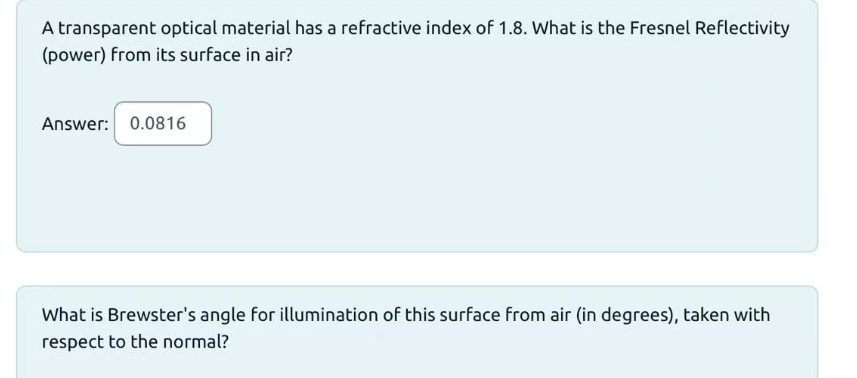 A transparent optical material has a refractive index of 1.8. What is the Fresnel Reflectivity
(power) from its surface in air?
Answer: 0.0816
What is Brewster's angle for illumination of this surface from air (in degrees), taken with
respect to the normal?