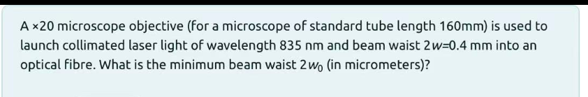 A ×20 microscope objective (for a microscope of standard tube length 160mm) is used to
launch collimated laser light of wavelength 835 nm and beam waist 2w=0.4 mm into an
optical fibre. What is the minimum beam waist 2 wo (in micrometers)?