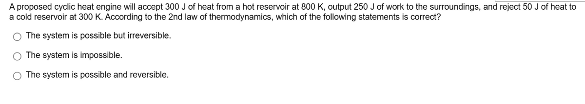 A proposed cyclic heat engine will accept 300 J of heat from a hot reservoir at 800 K, output 250 J of work to the surroundings, and reject 50 J of heat to
a cold reservoir at 300 K. According to the 2nd law of thermodynamics, which of the following statements is correct?
The system is possible but irreversible.
The system is impossible.
The system is possible and reversible.