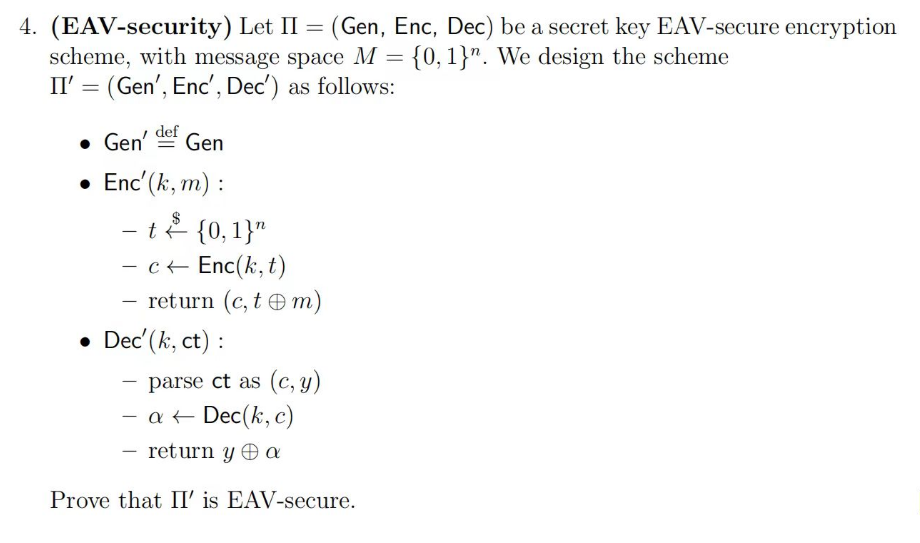 4. (EAV-security) Let II = (Gen, Enc, Dec) be a secret key EAV-secure encryption
scheme, with message space M = {0, 1}". We design the scheme
II' = (Gen', Enc', Dec') as follows:
• Gen' def Gen
• Enc' (k, m):
- t
$
{0, 1}"
- c← Enc(k,t)
-
- return (c, tm)
• Dec' (k, ct) :
-
parse ct as (c, y)
- a + Dec(k, c)
return y Θα
Prove that II' is EAV-secure.