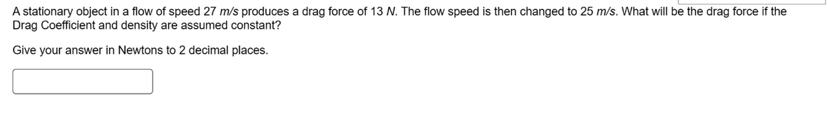 A stationary object in a flow of speed 27 m/s produces a drag force of 13 N. The flow speed is then changed to 25 m/s. What will be the drag force if the
Drag Coefficient and density are assumed constant?
Give your answer in Newtons to 2 decimal places.