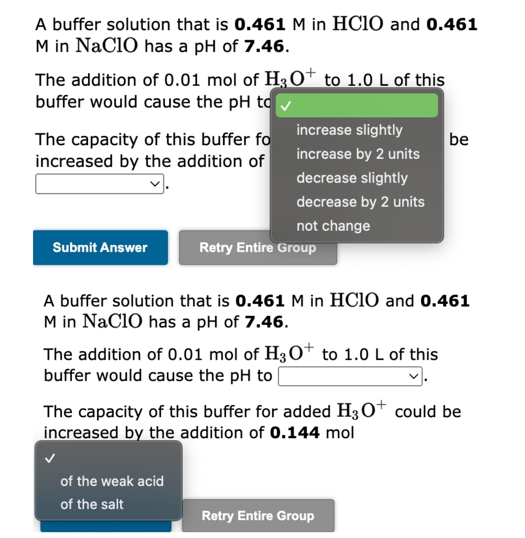 A buffer solution that is 0.461 M in HClO and 0.461
M in NaClO has a pH of 7.46.
The addition of 0.01 mol of H3O+ to 1.0 L of this
buffer would cause the pH to
The capacity of this buffer fo
be
increased by the addition of
increase slightly
increase by 2 units
decrease slightly
decrease by 2 units
not change
Submit Answer
Retry Entire Group
A buffer solution that is 0.461 M in HClO and 0.461
M in NaClO has a pH of 7.46.
The addition of 0.01 mol of H3O+ to 1.0 L of this
buffer would cause the pH to
The capacity of this buffer for added H3O+ could be
increased by the addition of 0.144 mol
of the weak acid
of the salt
Retry Entire Group