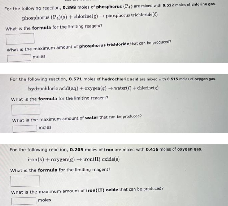 For the following reaction, 0.398 moles of phosphorus (P4) are mixed with 0.512 moles of chlorine gas.
phosphorus (P4) (s) + chlorine(g) → phosphorus trichloride()
What is the formula for the limiting reagent?
What is the maximum amount of phosphorus trichloride that can be produced?
moles
For the following reaction, 0.571 moles of hydrochloric acid are mixed with 0.515 moles of oxygen gas.
hydrochloric acid (aq) + oxygen(g) → water() + chlorine(g)
What is the formula for the limiting reagent?
What is the maximum amount of water that can be produced?
moles
For the following reaction, 0.205 moles of iron are mixed with 0.416 moles of oxygen gas.
iron(s) + oxygen (g) → iron (II) oxide(s)
What is the formula for the limiting reagent?
What is the maximum amount of iron(II) oxide that can be produced?
moles