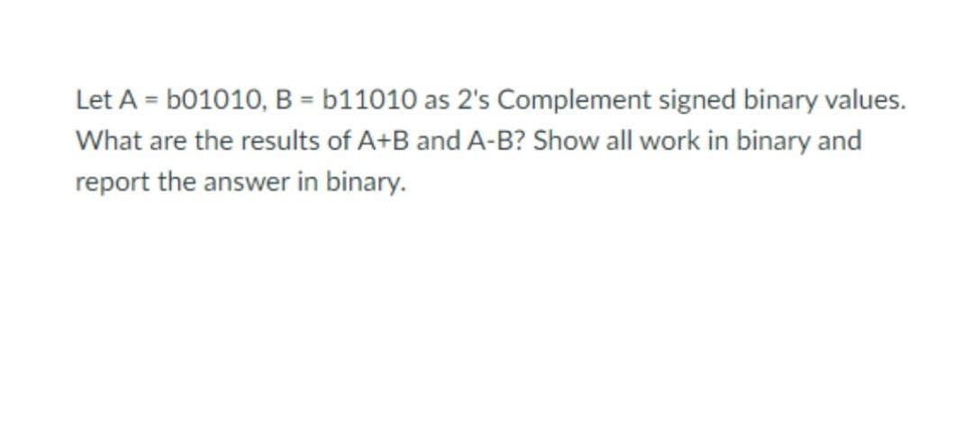 Let A = b01010, B = b11010 as 2's Complement signed binary values.
What are the results of A+B and A-B? Show all work in binary and
report the answer in binary.
