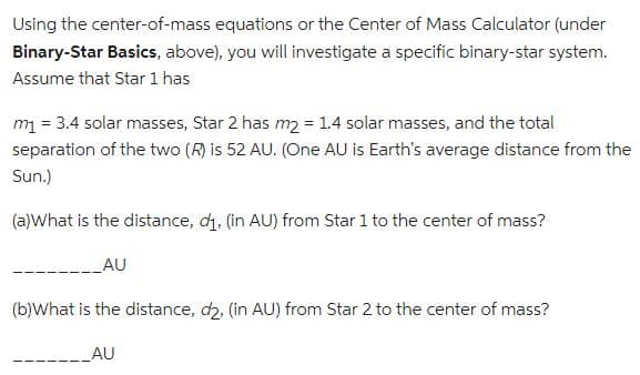 Using the center-of-mass equations or the Center of Mass Calculator (under
Binary-Star Basics, above), you will investigate a specific binary-star system.
Assume that Star 1 has
m₁ = 3.4 solar masses, Star 2 has m₂ = 1.4 solar masses, and the total
separation of the two (R) is 52 AU. (One AU is Earth's average distance from the
Sun.)
(a)What is the distance, d₁, (in AU) from Star 1 to the center of mass?
AU
(b)What is the distance, d2, (in AU) from Star 2 to the center of mass?
AU