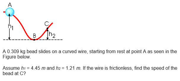 A
01
B
An₂
/
A 0.309 kg bead slides on a curved wire, starting from rest at point A as seen in the
Figure below.
Assume h₁ = 4.45 m and h2 = 1.21 m. If the wire is frictionless, find the speed of the
bead at C?
