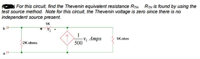 For this circuit, find the Thevenin equivalent resistance RTH. RTH is found by using the
test source method. Note for this circuit, the Thevenin voltage is zero since there is no
independent source present.
1K
b
G
CH
2K ohms
1
-V₁ Amps
500
1K ohm