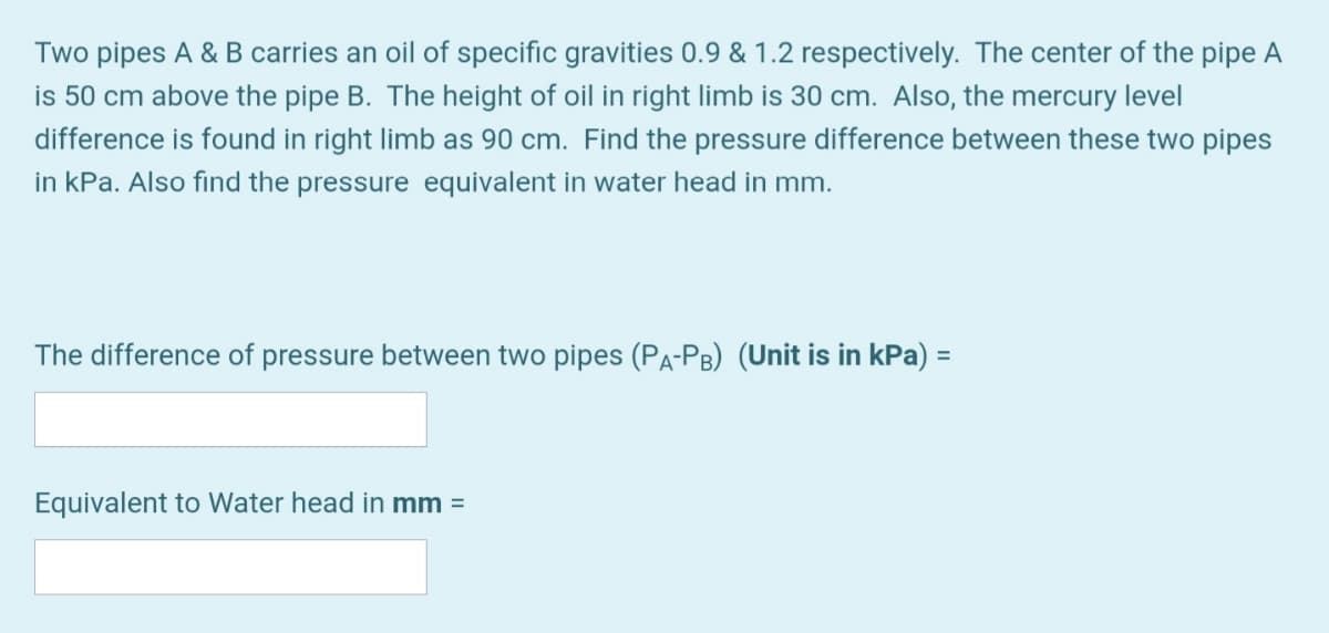 Two pipes A & B carries an oil of specific gravities 0.9 & 1.2 respectively. The center of the pipe A
is 50 cm above the pipe B. The height of oil in right limb is 30 cm. Also, the mercury level
difference is found in right limb as 90 cm. Find the pressure difference between these two pipes
in kPa. Also find the pressure equivalent in water head in mm.
The difference of pressure between two pipes (PA-PB) (Unit is in kPa) =
Equivalent to Water head in mm =
