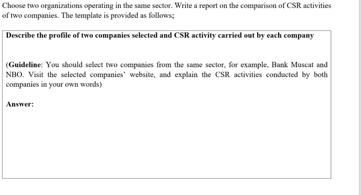 Choose two organizations operating in the same sector. Write a report on the comparison of CSR activities
of two companies. The template is provided as follows;
Describe the profile of two companies selected and CSR activity carried out by each company
(Guideline: You should select two companies from the same sector, for example, Bank Muscat and
NBO. Visit the selected companies' website, and explain the CSR activities conducted by both
companies in your own words)
Answer:
