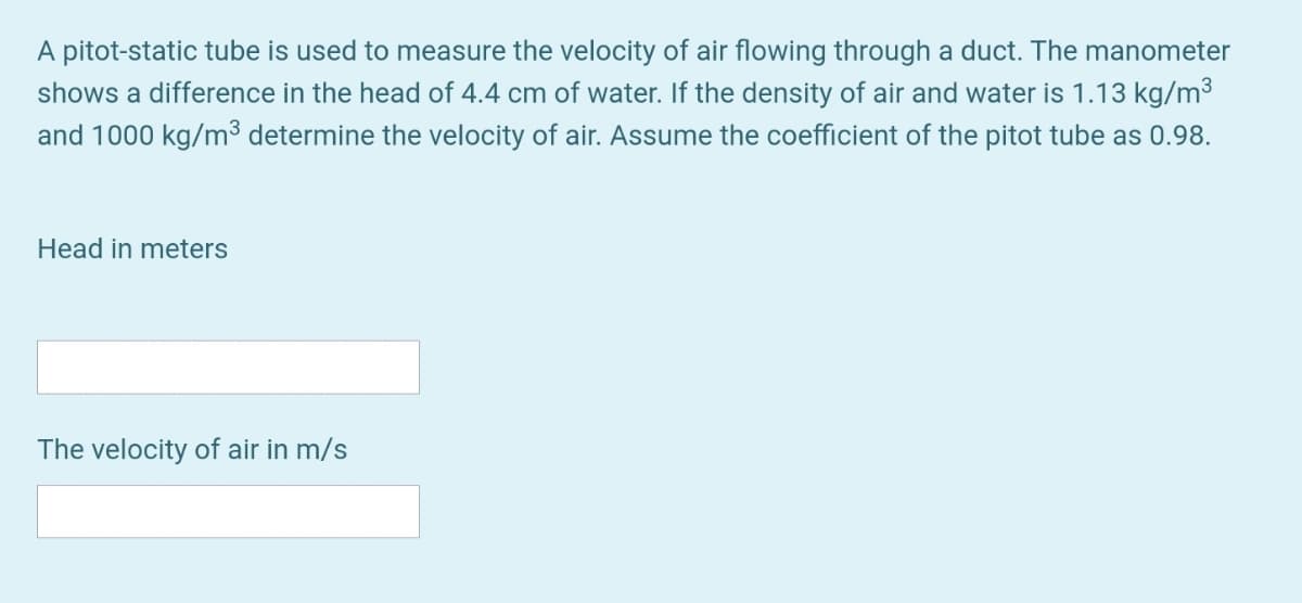 A pitot-static tube is used to measure the velocity of air flowing through a duct. The manometer
shows a difference in the head of 4.4 cm of water. If the density of air and water is 1.13 kg/m3
and 1000 kg/m³ determine the velocity of air. Assume the coefficient of the pitot tube as 0.98.
Head in meters
The velocity of air in m/s
