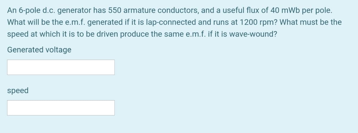 An 6-pole d.c. generator has 550 armature conductors, and a useful flux of 40 mWb per pole.
What will be the e.m.f. generated if it is lap-connected and runs at 1200 rpm? What must be the
speed at which it is to be driven produce the same e.m.f. if it is wave-wound?
Generated voltage
speed
