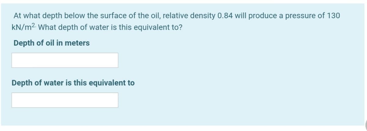 At what depth below the surface of the oil, relative density 0.84 will produce a pressure of 130
kN/m2. What depth of water is this equivalent to?
Depth of oil in meters
Depth of water is this equivalent to
