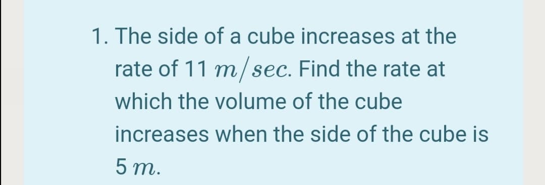 1. The side of a cube increases at the
rate of 11 m/sec. Find the rate at
which the volume of the cube
increases when the side of the cube is
5 m.
