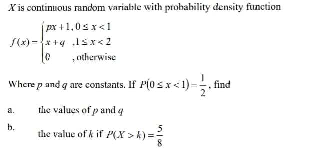 X is continuous random variable with probability density function
px +1,0<x<1
f(x) = {x+q ,1sx<2
, otherwise
Where p and q are constants. If P(0 < x < 1) = find
the values of p and q
а.
b.
the value of k if P(X > k) =
