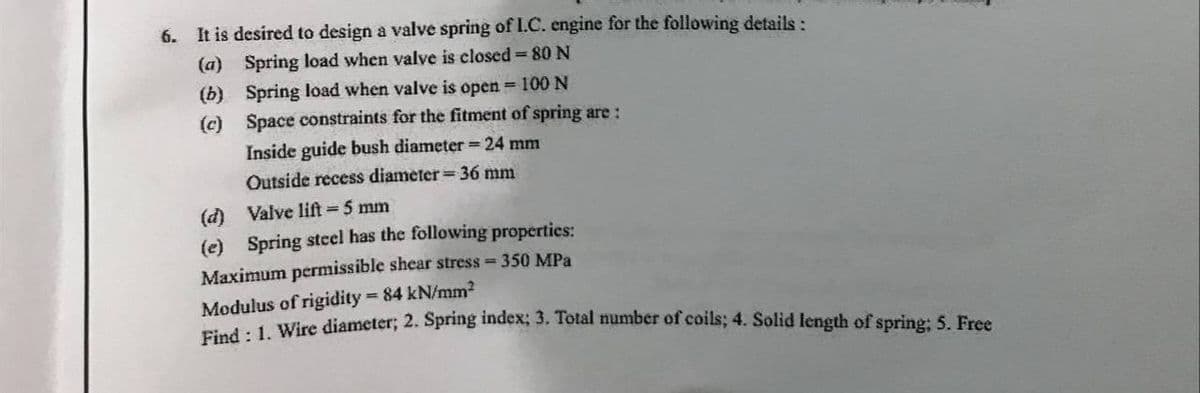 6.
It is desired to design a valve spring of I.C. engine for the following details:
(a) Spring load when valve is closed 80 N
(b) Spring load when valve is open = 100 N
(c) Space constraints for the fitment of spring are :
Inside guide bush diameter = 24 mm
Outside recess diameter= 36 mm
(d) Valve lift 5 mm
(e) Spring stcel has the following properties:
Maximum permissible shear stress = 350 MPa
Modulus of rigidity 84 kN/mm?
ried: 1 Wire diameter; 2. Spring index; 3. Total number of coils; 4. Solid length of sprine: 5. Free
