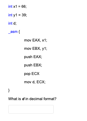 int x1 = 66;
int y1 = 39;
int d;
_asm {
}
mov EAX, X1;
mov EBX, y1;
push EAX;
push EBX;
pop ECX
mov d, ECX;
What is d in decimal format?