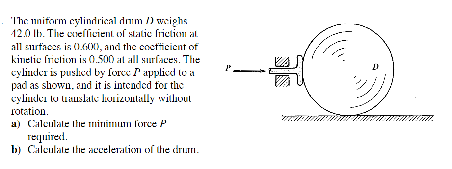 . The uniform cylindrical drum D weighs
42.0 lb. The coefficient of static friction at
all surfaces is 0.600, and the coefficient of
kinetic friction is 0.500 at all surfaces. The
cylinder is pushed by force P applied to a
pad as shown, and it is intended for the
cylinder to translate horizontally without
rotation.
a) Calculate the minimum force P
required.
b) Calculate the acceleration of the drum.
P
D
