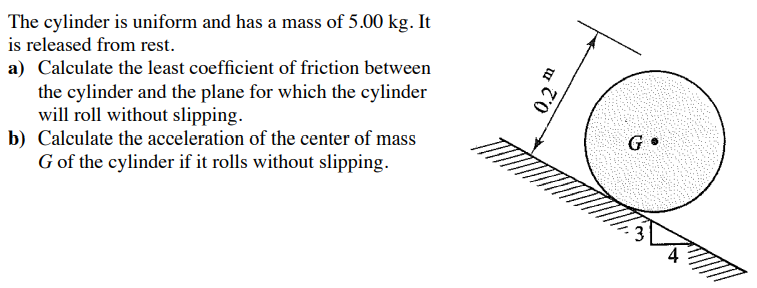The cylinder is uniform and has a mass of 5.00 kg. It
is released from rest.
a) Calculate the least coefficient of friction between
the cylinder and the plane for which the cylinder
will roll without slipping.
b) Calculate the acceleration of the center of mass
G of the cylinder if it rolls without slipping.
0.2m
GⓇ