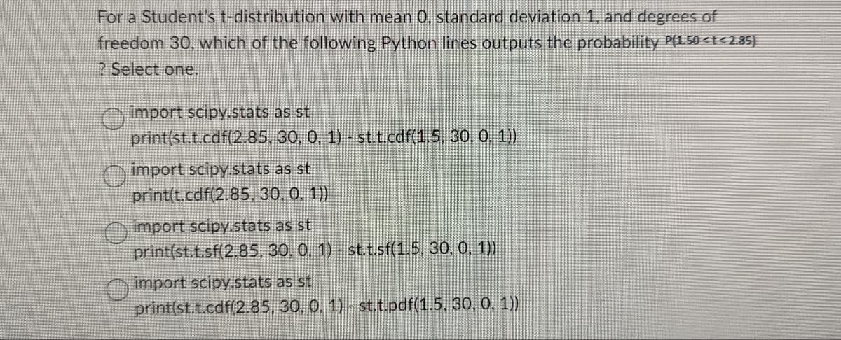 For a Student's t-distribution with mean 0, standard deviation 1, and degrees of
freedom 30, which of the following Python lines outputs the probability P(1.50<t<2.85)
? Select one.
import scipy.stats as st
print(st.t.cdf(2.85,
30, 0, 1) - st.t.cdf(1.5, 30, 0, 1))
import scipy.stats as st
print(t.cdf(2.85, 30, 0, 1))
import scipy.stats as st
print(st.t.sf(2.85, 30, 0, 1)- st.t.sf(1.5, 30, 0, 1))
import scipy.stats as st
print(st.t.cdf(2.85,
30, 0, 1) - st.t.pdf(1.5. 30, 0.1))