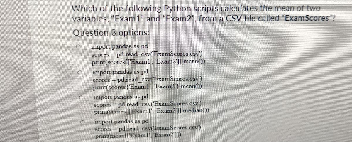 Which of the following Python scripts calculates the mean of two
variables, "Exam1” and “Exam2", from a CSV file called "ExamScores"?
Question 3 options:
import pandas as pd
scores = pd.read_csv(ExamScores.csv')
print(scores[[Exam1', 'Exam2']] mean()
import pandas as pd
scores = pd.read_csv('ExamScores.csv)
print(scores (Exam1'. 'Exam2'}.mean()
import pandas as pd
scores = pd read_csv(ExamScores.csv)
print(scores[[Exam1'. 'Exam2"]] median())
import pandas as pd
scores pd read__csv(ExamScores.csv)
print(mean[[Exam1'. Exam2']])