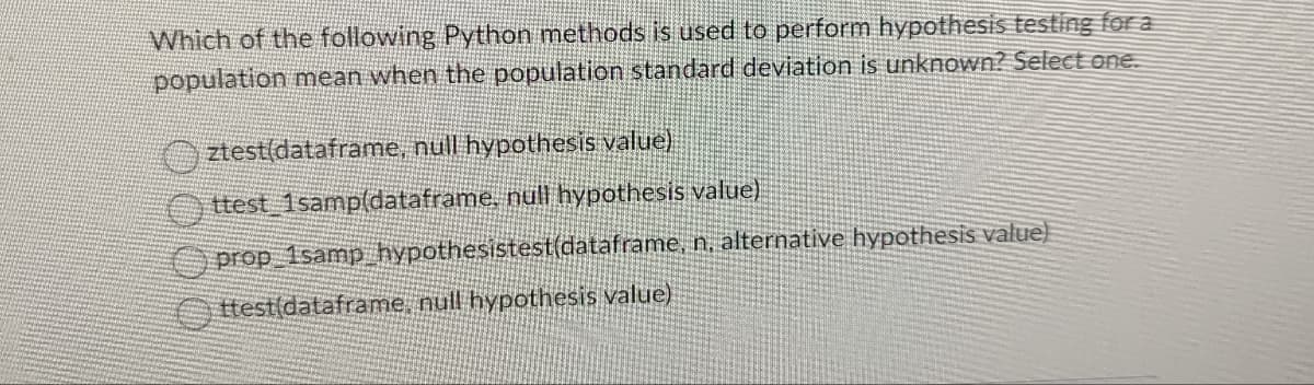 Which of the following Python methods is used to perform hypothesis testing for a
population mean when the population standard deviation is unknown? Select one.
ztest(dataframe, null hypothesis value)
ttest 1samp(dataframe, null hypothesis value)
prop_1samp_hypothesistest(dataframe,
Ottest(dataframe, null hypothesis value)
n, alternative hypothesis value)