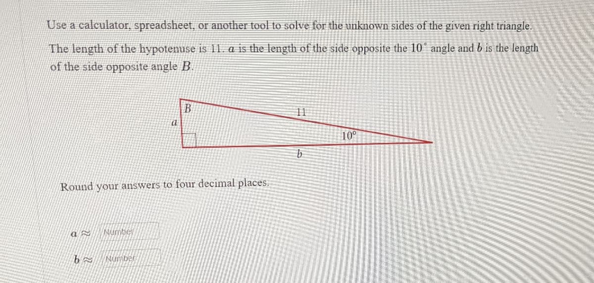 Use a calculator, spreadsheet, or another tool to solve for the unknown sides of the given right triangle.
The length of the hypotenuse is 11. a is the length of the side opposite the 10° angle and b is the length
of the side opposite angle B.
B
11
10°
b
Round your answers to four decimal places.
a
Number
Number
b