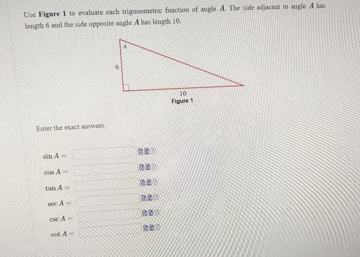 Use Figure 1 to evaluate each trigonometric function of angle A. The side adjacent to angle A has
length 6 and the side opposite angle A has length 10.
6
10
Figure 1
Enter the exact answers.
sin A
cos A
tan A =
sec A-
csc A =
cot A =