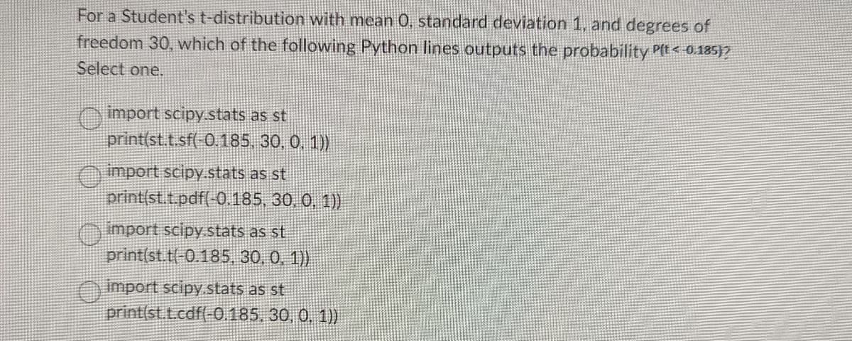 For a Student's t-distribution with mean 0. standard deviation 1, and degrees of
freedom 30, which of the following Python lines outputs the probability P(< 0.185)?
Select one.
import scipy.stats as st
print(st.t.sf(-0.185,
30, 0, 1))
import scipy.stats as st
print(st.t.pdf(-0.185, 30, 0, 1))
import scipy.stats as st
print(st.t(-0.185, 30, 0, 1))
import scipy.stats as st
print(st.t.cdf(-0.185, 30, 0, 1))