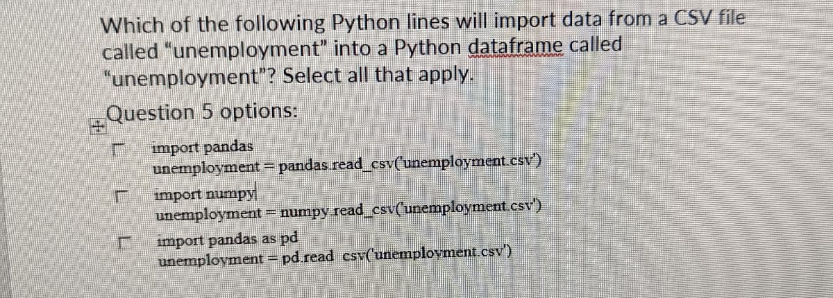 Which of the following Python lines will import data from a CSV file
called "unemployment" into a Python dataframe called
"unemployment”? Select all that apply.
Question 5 options:
F import pandas
unemployment = pandas.read_csv('unemployment.csv')
import numpy
unemployment = numpy.read_csv('unemployment.csv')
import pandas as pd
unemployment = pd.read csv('unemployment.csv)