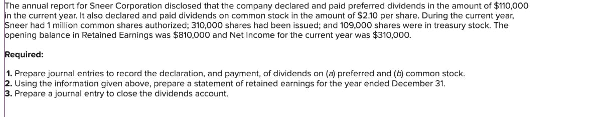 The annual report for Sneer Corporation disclosed that the company declared and paid preferred dividends in the amount of $110,000
in the current year. It also declared and paid dividends on common stock in the amount of $2.10 per share. During the current year,
Sneer had 1 million common shares authorized; 310,000 shares had been issued; and 109,000 shares were in treasury stock. The
opening balance in Retained Earnings was $810,000 and Net Income for the current year was $310,000.
Required:
1. Prepare journal entries to record the declaration, and payment, of dividends on (a) preferred and (b) common stock.
2. Using the information given above, prepare a statement of retained earnings for the year ended December 31.
3. Prepare a journal entry to close the dividends account.