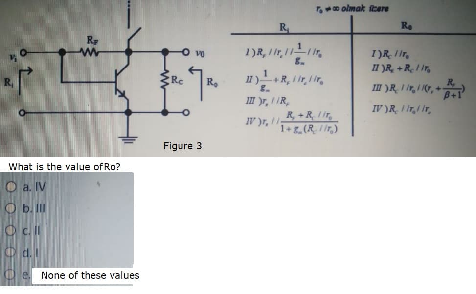 T.o olmak fcere
R
Ro
RF
Vo
I)R Iir,
II )R, +R1 Ir,
1
Rc
II)+R, I Ir, lir,
Ro
III )R. I Ir, I |(T, + B+1
g.
III )r, IIR,
IV )R, I Ir,1 Ir,
R, +R. 1iT,
IV )r, I-
1+g (R/ir)
Figure 3
What is the value of Ro?
O a. IV
O b. II
O cll
O d. I
None of these values
