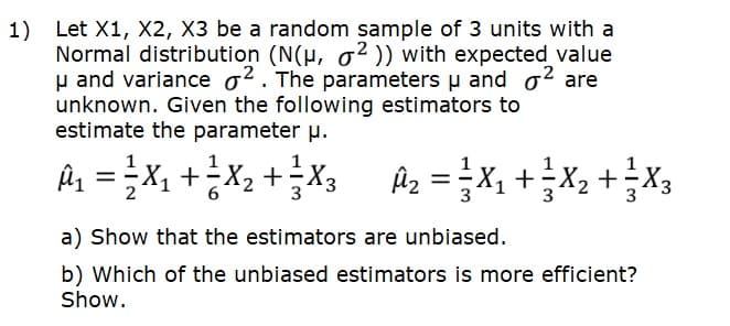 1) Let X1, X2, X3 be a random sample of 3 units with a
Normal distribution (N(H, o2 )) with expected value
p and variance o2. The parameters u and o2 are
unknown. Given the following estimators to
estimate the parameter µ.
Ex + ?x?+ 'x = 'v
Az =X, +X, +X3
a) Show that the estimators are unbiased.
b) Which of the unbiased estimators is more efficient?
Show.
