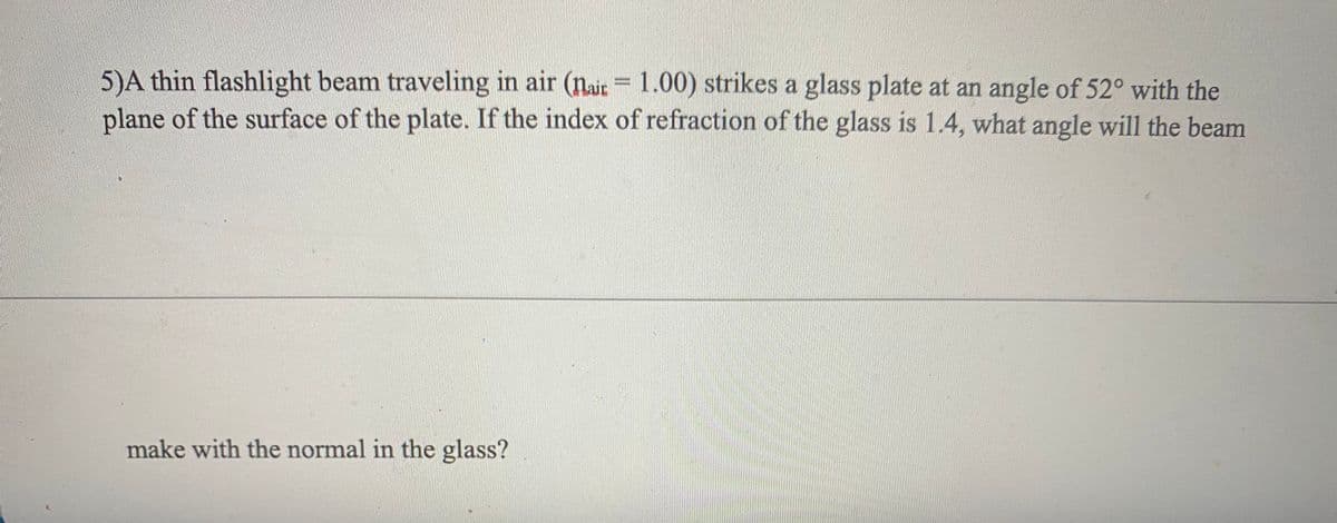 5)A thin flashlight beam traveling in air (nit= 1.00) strikes a glass plate at an angle of 52° with the
plane of the surface of the plate. If the index of refraction of the glass is 1.4, what angle will the beam
make with the normal in the glass?
