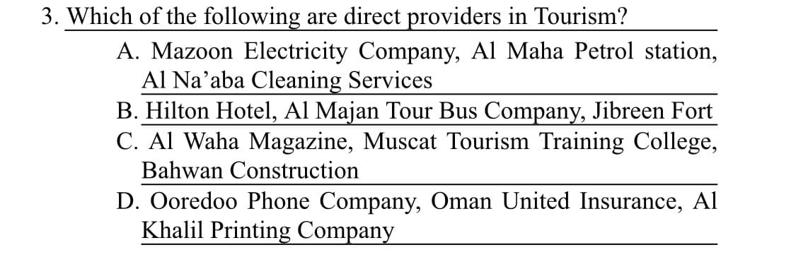 3. Which of the following are direct providers in Tourism?
A. Mazoon Electricity Company, Al Maha Petrol station,
Al Na’aba Cleaning Services
B. Hilton Hotel, Al Majan Tour Bus Company, Jibreen Fort
C. Al Waha Magazine, Muscat Tourism Training College,
Bahwan Construction
D. Ooredoo Phone Company, Oman United Insurance, Al
Khalil Printing Company
