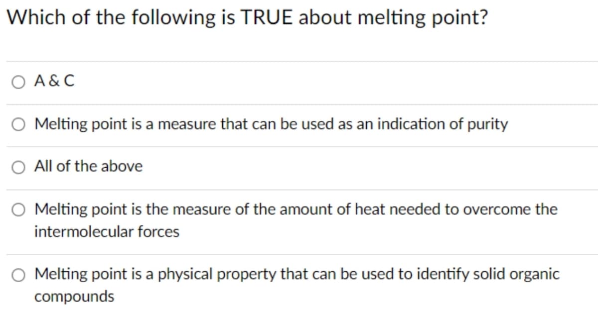 Which of the following is TRUE about melting point?
O A & C
Melting point is a measure that can be used as an indication of purity
All of the above
O Melting point is the measure of the amount of heat needed to overcome the
intermolecular forces
Melting point is a physical property that can be used to identify solid organic
compounds