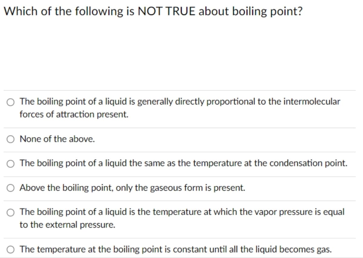 Which of the following is NOT TRUE about boiling point?
O The boiling point of a liquid is generally directly proportional to the intermolecular
forces of attraction present.
O None of the above.
The boiling point of a liquid the same as the temperature at the condensation point.
Above the boiling point, only the gaseous form is present.
O The boiling point of a liquid is the temperature at which the vapor pressure is equal
to the external pressure.
The temperature at the boiling point is constant until all the liquid becomes gas.