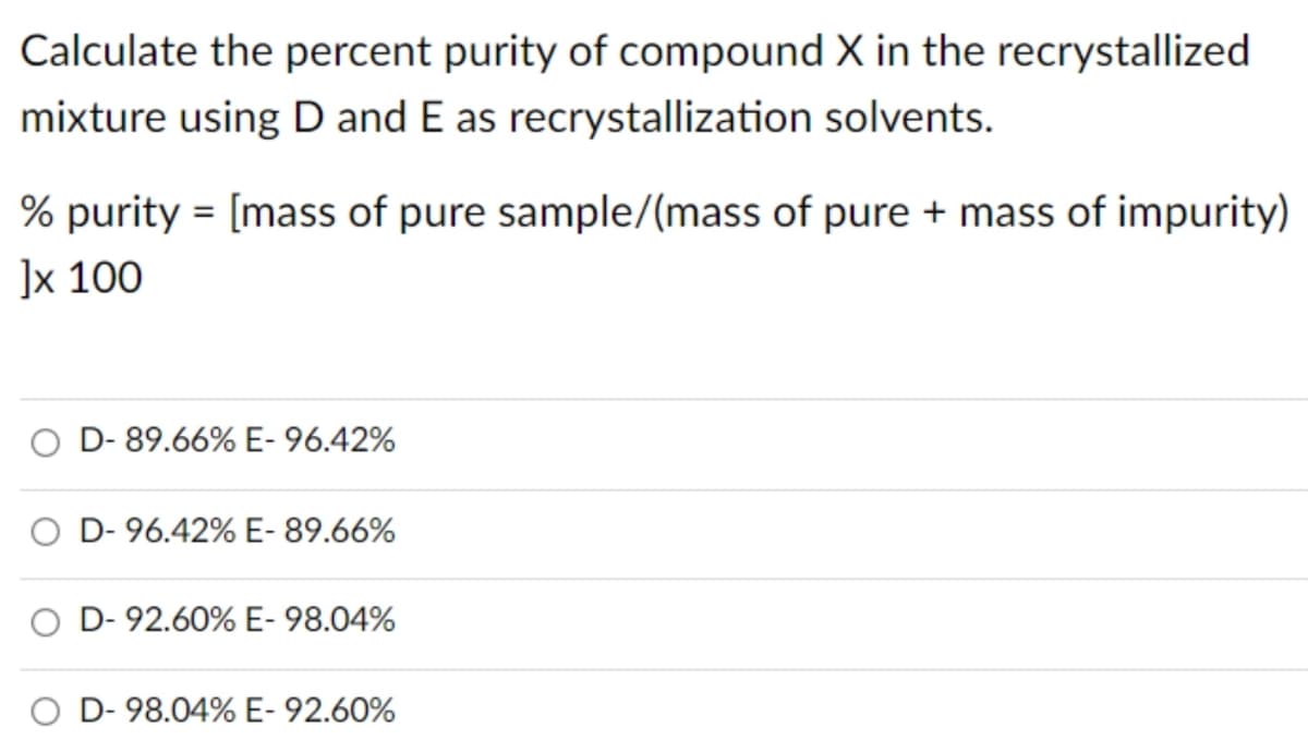Calculate the percent purity of compound X in the recrystallized
mixture using D and E as recrystallization solvents.
% purity = [mass of pure sample/(mass of pure + mass of impurity)
]x 100
O D-89.66% E-96.42%
O D-96.42% E- 89.66%
D-92.60% E- 98.04%
D-98.04% E-92.60%