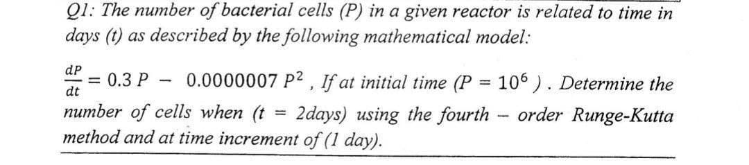 Q1: The number of bacterial cells (P) in a given reactor is related to time in
days (t) as described by the following mathematical model:
dp
dt
0.0000007 P², If at initial time (P = 106). Determine the
number of cells when (t 2days) using the fourth order Runge-Kutta
method and at time increment of (1 day).
=
= 0.3 P
1