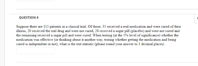 QUESTION 8
Suppose there are 115 patients in a clinical trial. Of those, 35 received a real medication and were cured of their
illness, 20 received the real drug and were not cured, 28 received a sugar pill (placebo) and were not cured and
the remaining received a sugar pill and were cured. When testing (at the 5% level of significance) whether the
medication was effective (or thinking about it another way, testing whether getting the medication and being
cured is independent or not), what is the test statistic (please round your answer to 3 decimal places)
