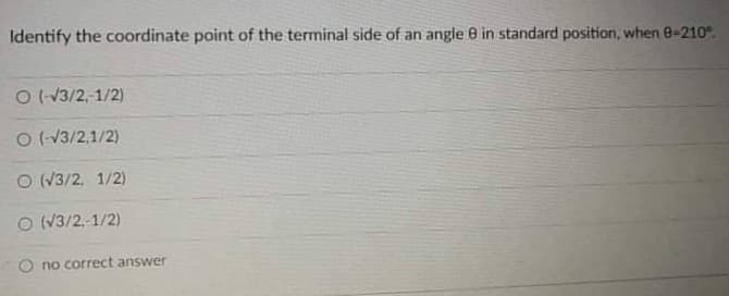 Identify the coordinate point of the terminal side of an angle e in standard position, when 8-210°.
O (-13/2,-1/2)
O (-13/2,1/2)
O (V3/2, 1/2)
O (V3/2,-1/2)
O no correct answer
