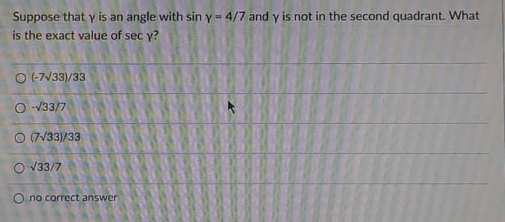 Suppose that y is an angle with sin y = 4/7 and y is not in the second quadrant. What
is the exact value of sec y?
O (-7/33)/33
O -V33/7
O (7V33)/33
O V33/7
O no correct answer
